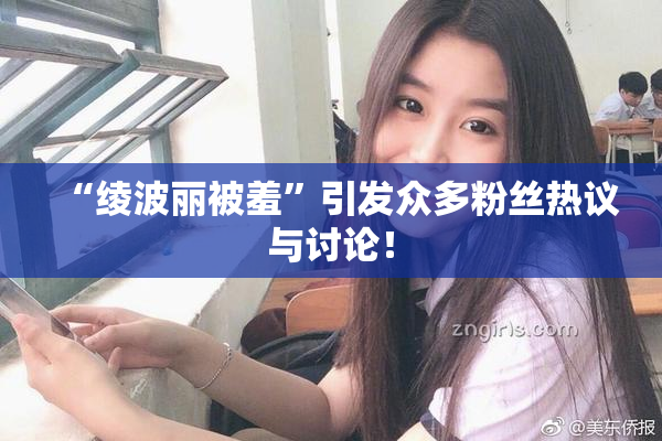 “绫波丽被羞”引发众多粉丝热议与讨论！