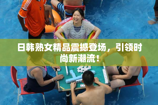 日韩熟女精品震撼登场，引领时尚新潮流！