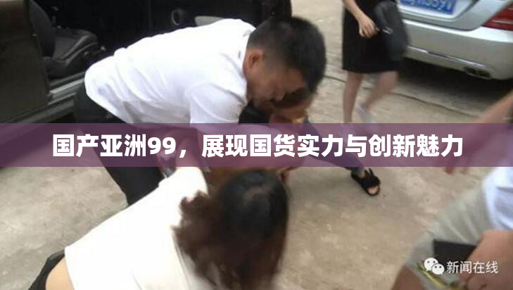 国产亚洲99，展现国货实力与创新魅力