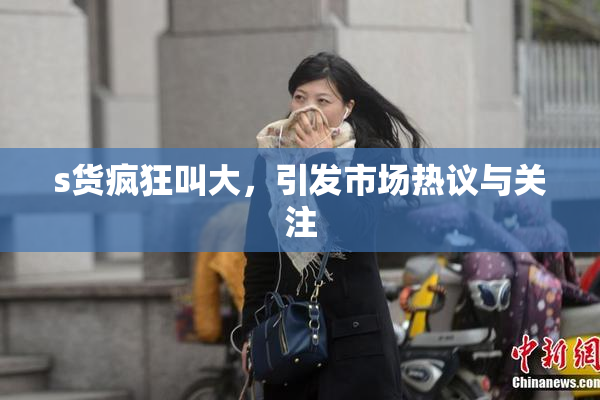 s货疯狂叫大，引发市场热议与关注