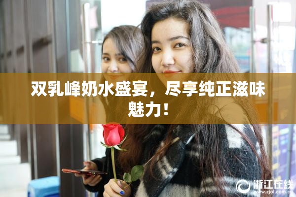 双乳峰奶水盛宴，尽享纯正滋味魅力！