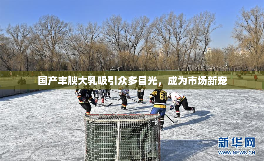 国产丰腴大乳吸引众多目光，成为市场新宠