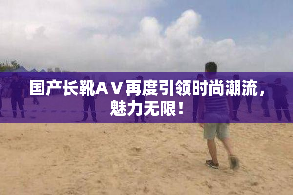 国产长靴AⅤ再度引领时尚潮流，魅力无限！