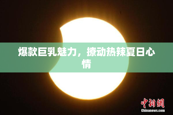 爆款巨乳魅力，撩动热辣夏日心情