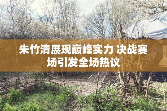 朱竹清展现巅峰实力 决战赛场引发全场热议