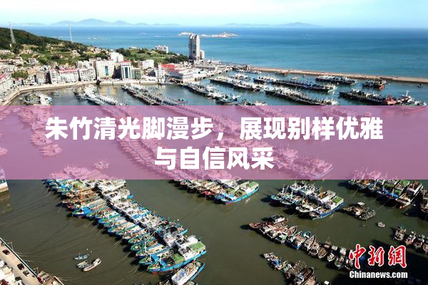 朱竹清光脚漫步，展现别样优雅与自信风采