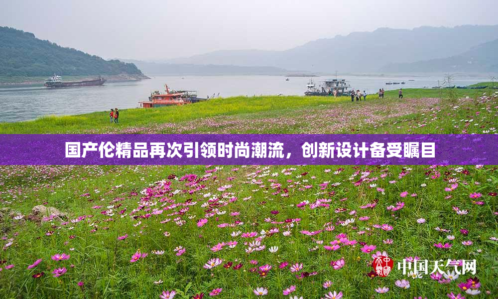 国产伦精品再次引领时尚潮流，创新设计备受瞩目