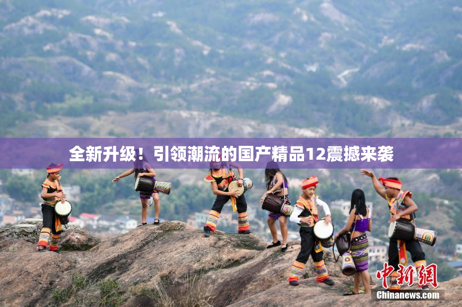 全新升级！引领潮流的国产精品12震撼来袭