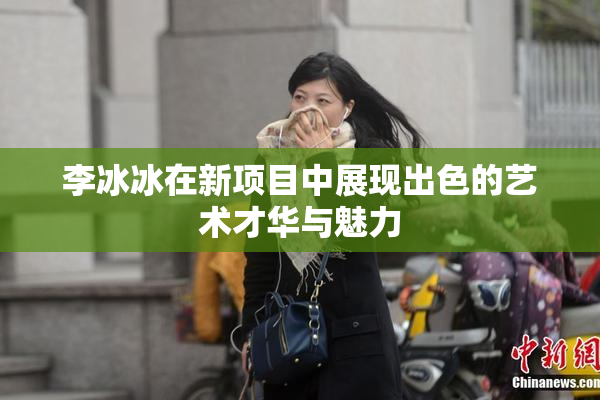 李冰冰在新项目中展现出色的艺术才华与魅力