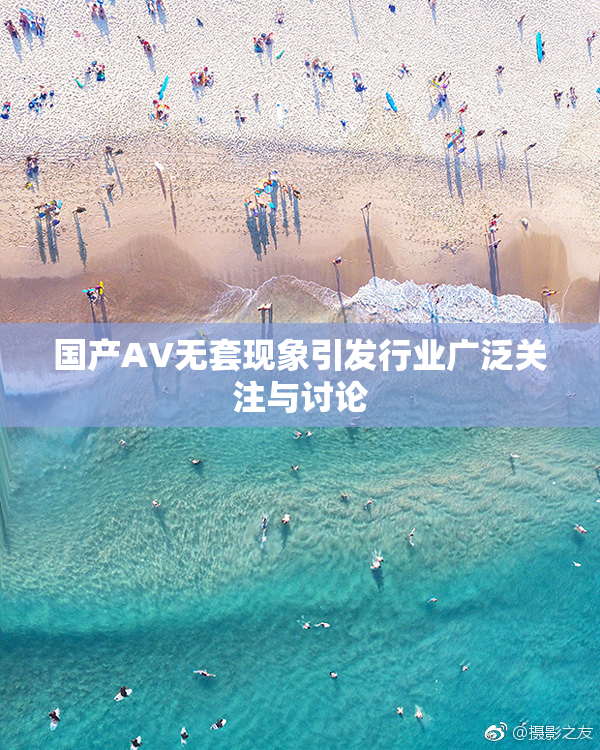 国产AV无套现象引发行业广泛关注与讨论