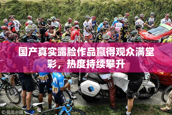 国产真实露脸作品赢得观众满堂彩，热度持续攀升