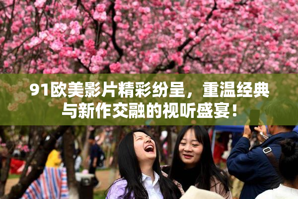 91欧美影片精彩纷呈，重温经典与新作交融的视听盛宴！