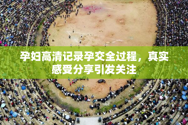 孕妇高清记录孕交全过程，真实感受分享引发关注