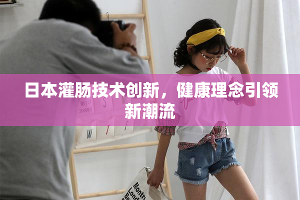 日本灌肠技术创新，健康理念引领新潮流