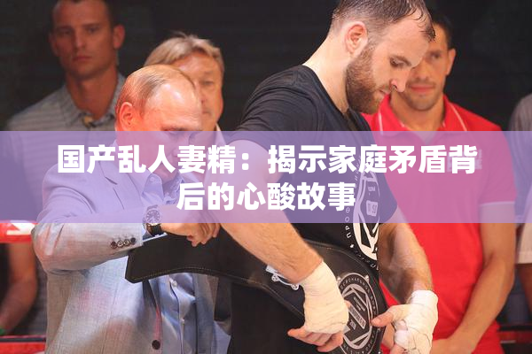 国产乱人妻精：揭示家庭矛盾背后的心酸故事