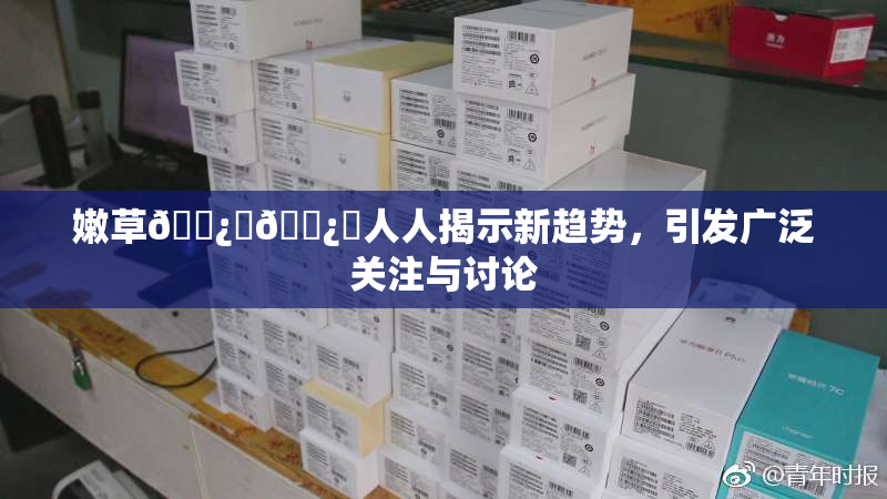 嫩草🌿‌🌿‌人人揭示新趋势，引发广泛关注与讨论