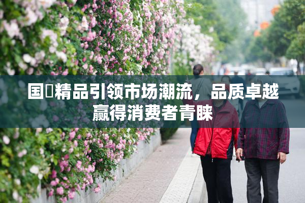 国產精品引领市场潮流，品质卓越赢得消费者青睐