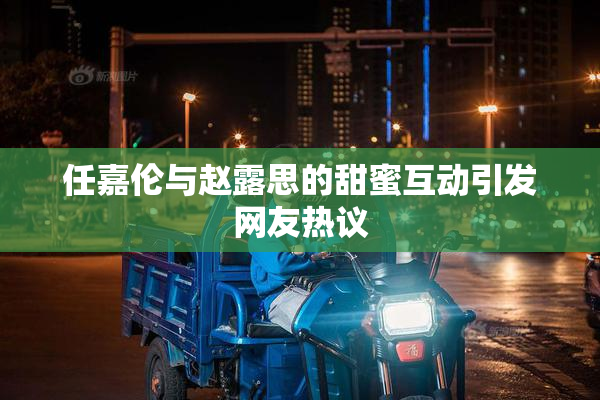 任嘉伦与赵露思的甜蜜互动引发网友热议