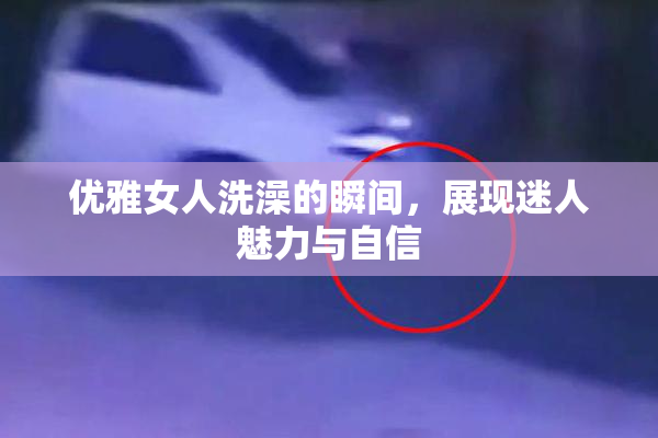 优雅女人洗澡的瞬间，展现迷人魅力与自信