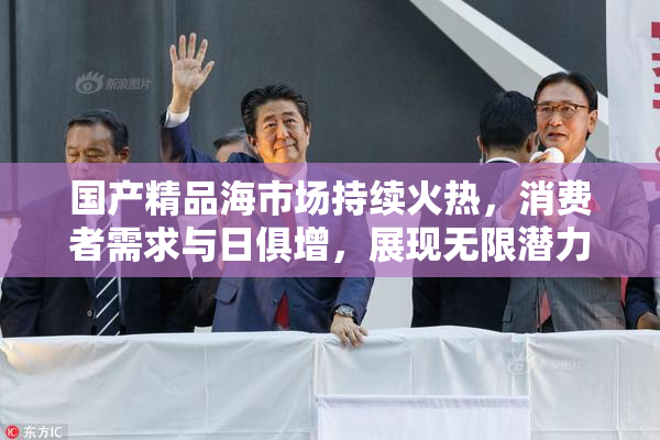 国产精品海市场持续火热，消费者需求与日俱增，展现无限潜力。