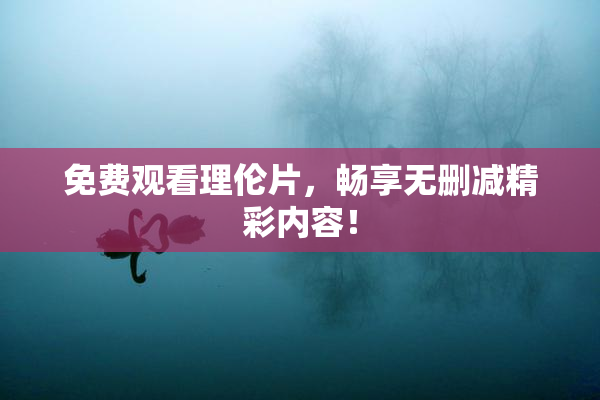 免费观看理伦片，畅享无删减精彩内容！