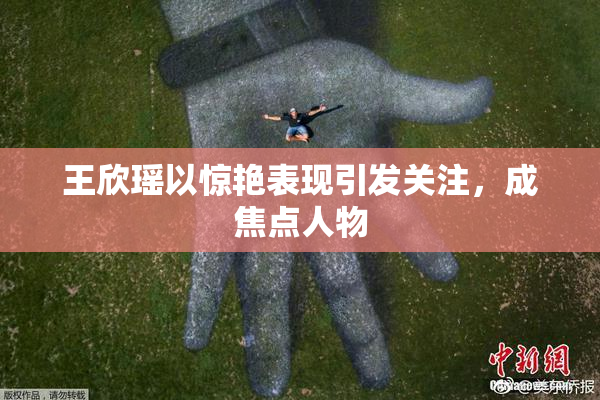 王欣瑶以惊艳表现引发关注，成焦点人物