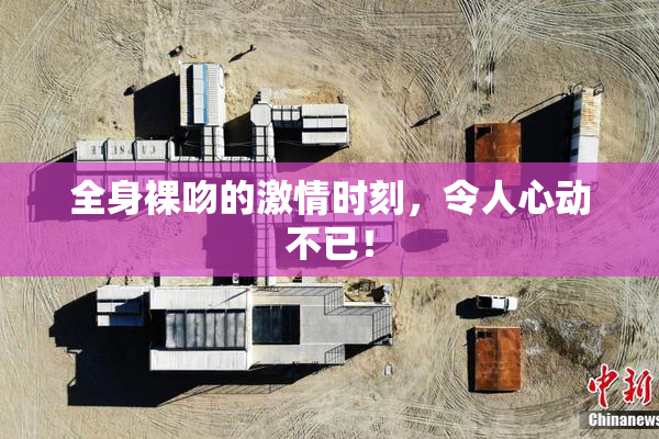 全身裸吻的激情时刻，令人心动不已！