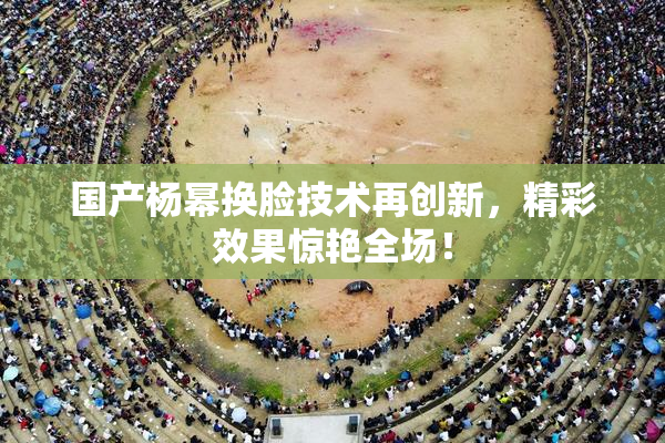 国产杨幂换脸技术再创新，精彩效果惊艳全场！