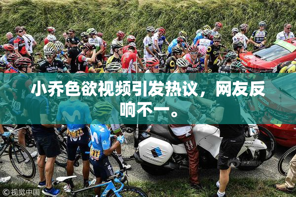 小乔色欲视频引发热议，网友反响不一。