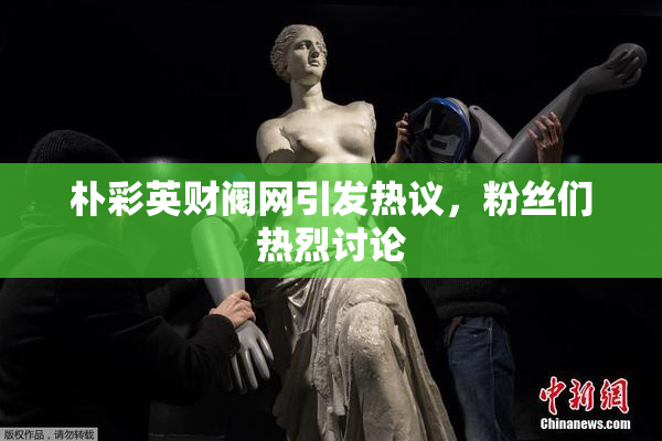 朴彩英财阀网引发热议，粉丝们热烈讨论