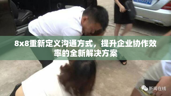 8x8重新定义沟通方式，提升企业协作效率的全新解决方案