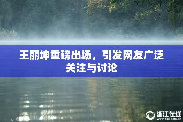 王丽坤重磅出场，引发网友广泛关注与讨论