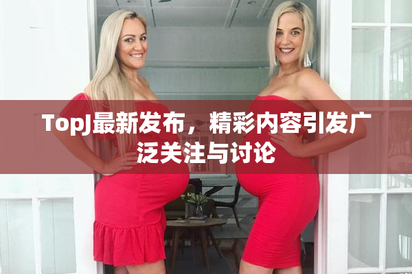 TopJ最新发布，精彩内容引发广泛关注与讨论