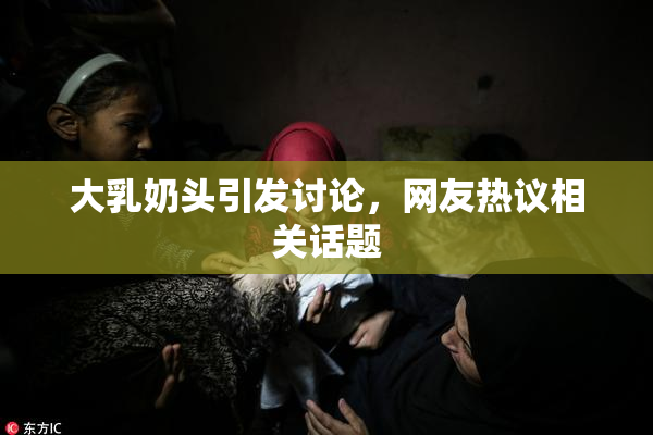 大乳奶头引发讨论，网友热议相关话题