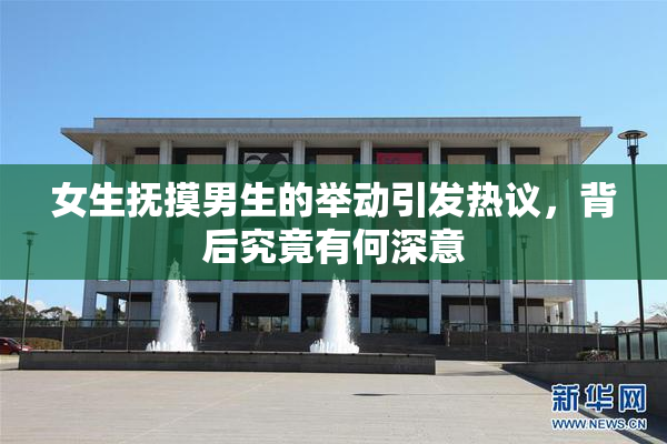 女生抚摸男生的举动引发热议，背后究竟有何深意