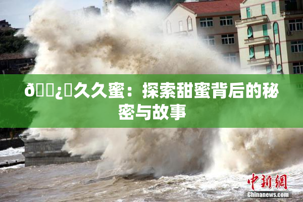 🌿‌久久蜜：探索甜蜜背后的秘密与故事