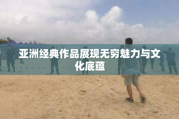 亚洲经典作品展现无穷魅力与文化底蕴