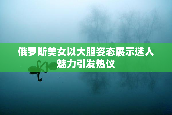 俄罗斯美女以大胆姿态展示迷人魅力引发热议