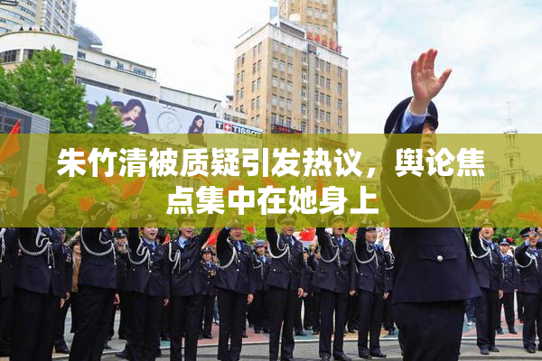 朱竹清被质疑引发热议，舆论焦点集中在她身上