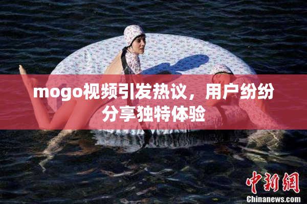 mogo视频引发热议，用户纷纷分享独特体验