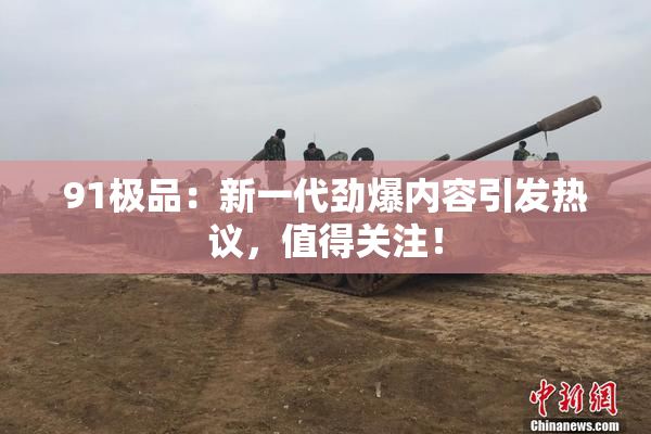 91极品：新一代劲爆内容引发热议，值得关注！