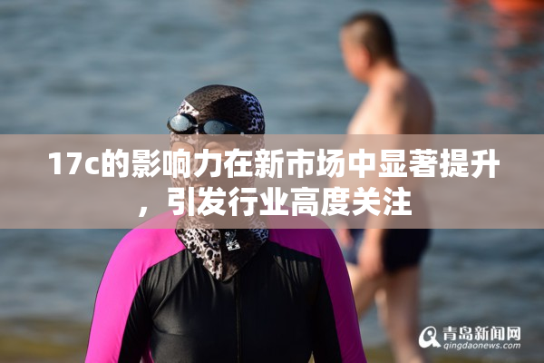 17c的影响力在新市场中显著提升，引发行业高度关注