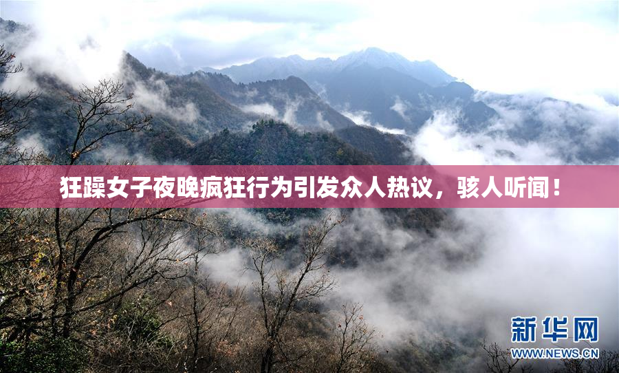 狂躁女子夜晚疯狂行为引发众人热议，骇人听闻！