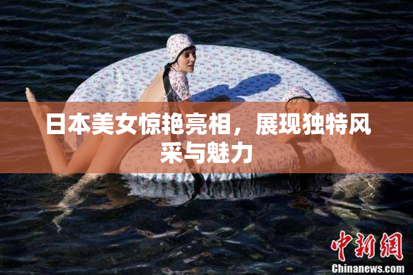 日本美女惊艳亮相，展现独特风采与魅力