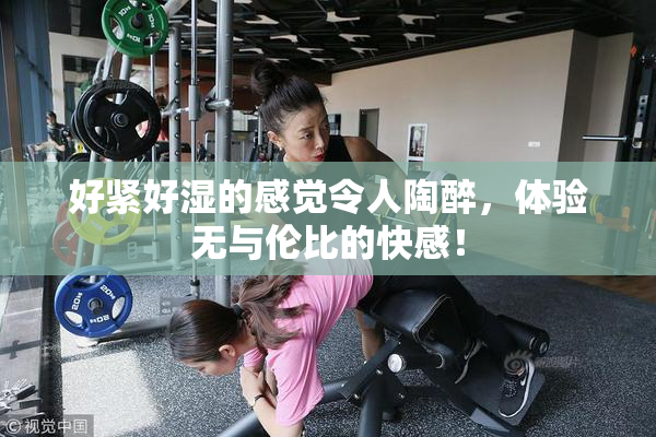 好紧好湿的感觉令人陶醉，体验无与伦比的快感！