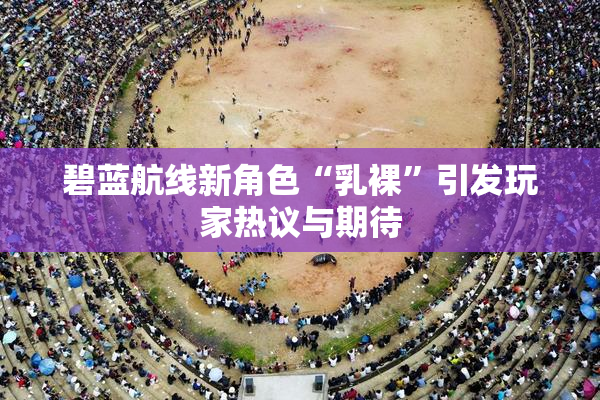 碧蓝航线新角色“乳裸”引发玩家热议与期待