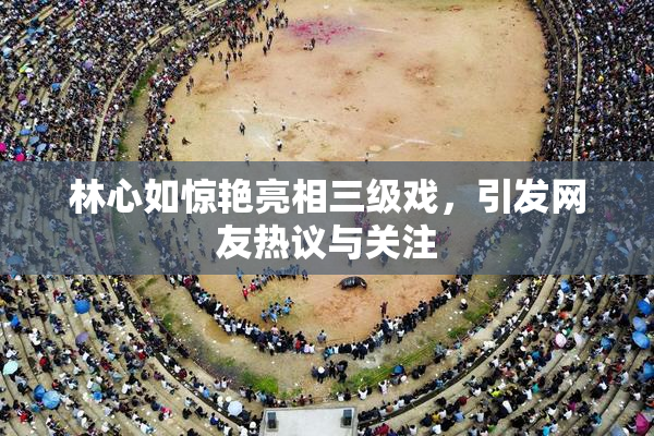 林心如惊艳亮相三级戏，引发网友热议与关注