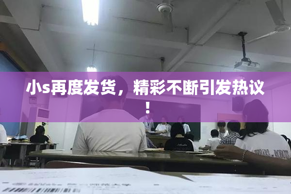 小s再度发货，精彩不断引发热议！