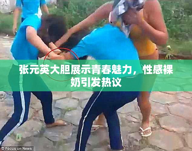 张元英大胆展示青春魅力，性感裸奶引发热议