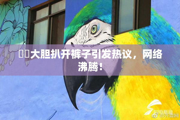 妺妺大胆扒开裤子引发热议，网络沸腾！
